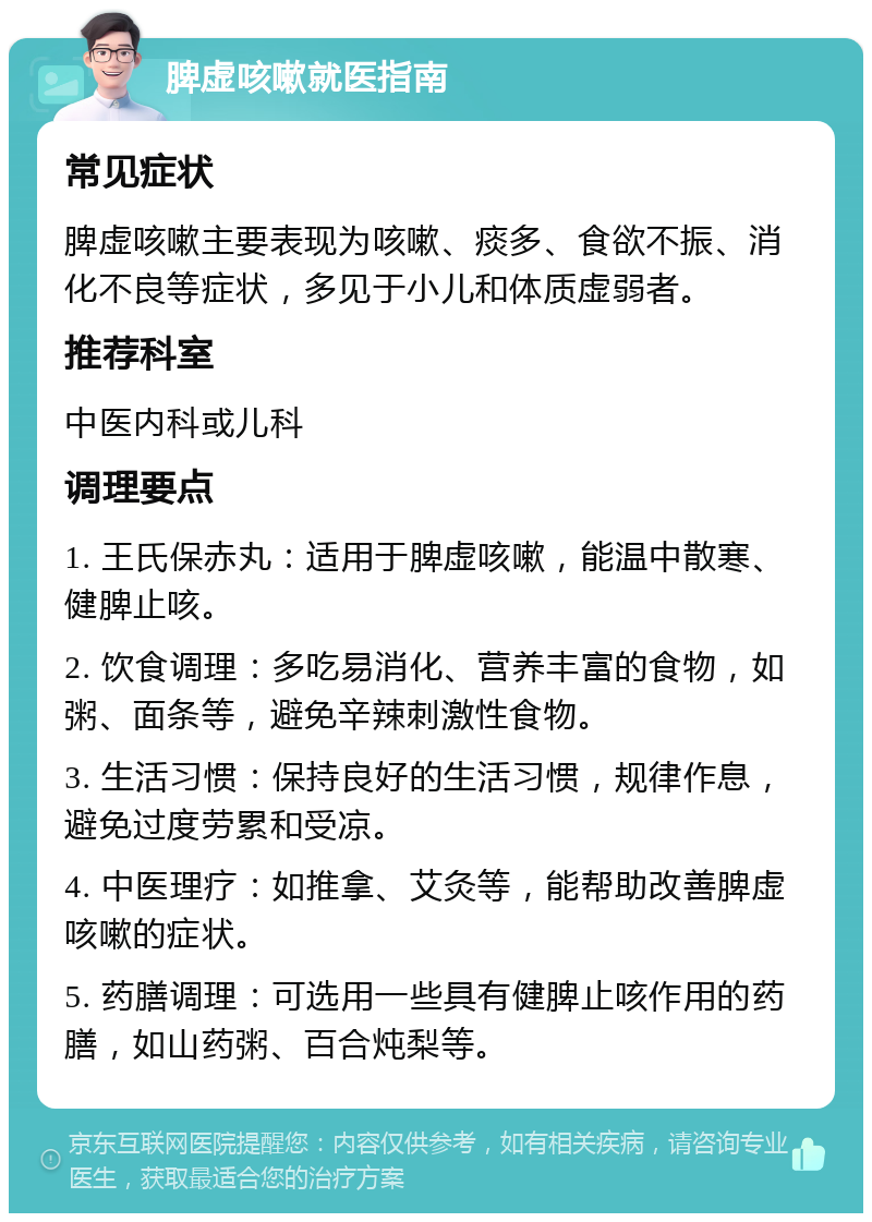 脾虚咳嗽就医指南 常见症状 脾虚咳嗽主要表现为咳嗽、痰多、食欲不振、消化不良等症状，多见于小儿和体质虚弱者。 推荐科室 中医内科或儿科 调理要点 1. 王氏保赤丸：适用于脾虚咳嗽，能温中散寒、健脾止咳。 2. 饮食调理：多吃易消化、营养丰富的食物，如粥、面条等，避免辛辣刺激性食物。 3. 生活习惯：保持良好的生活习惯，规律作息，避免过度劳累和受凉。 4. 中医理疗：如推拿、艾灸等，能帮助改善脾虚咳嗽的症状。 5. 药膳调理：可选用一些具有健脾止咳作用的药膳，如山药粥、百合炖梨等。