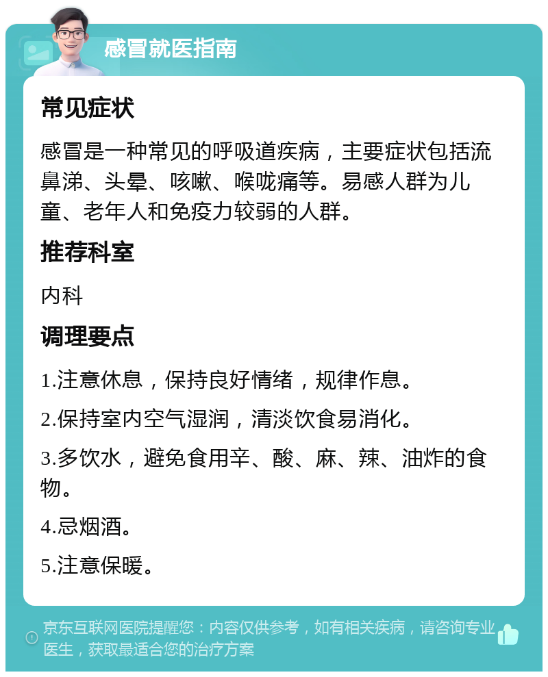 感冒就医指南 常见症状 感冒是一种常见的呼吸道疾病，主要症状包括流鼻涕、头晕、咳嗽、喉咙痛等。易感人群为儿童、老年人和免疫力较弱的人群。 推荐科室 内科 调理要点 1.注意休息，保持良好情绪，规律作息。 2.保持室内空气湿润，清淡饮食易消化。 3.多饮水，避免食用辛、酸、麻、辣、油炸的食物。 4.忌烟酒。 5.注意保暖。