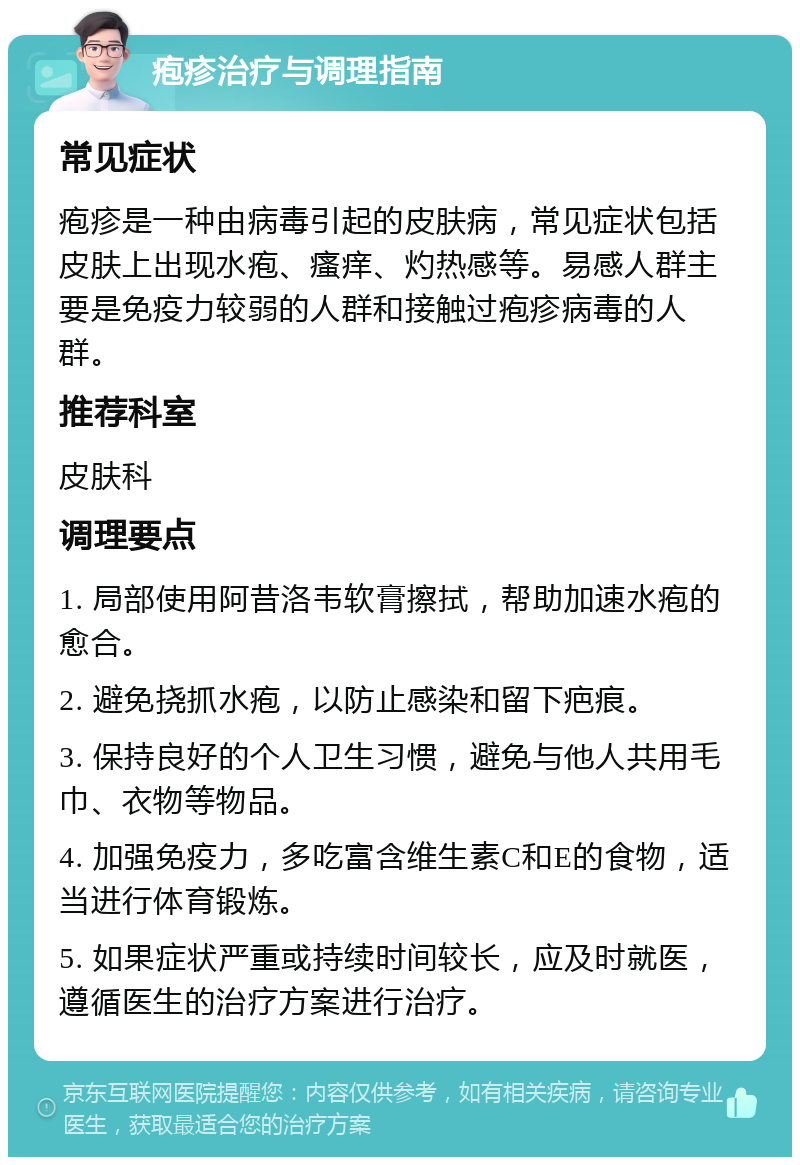 疱疹治疗与调理指南 常见症状 疱疹是一种由病毒引起的皮肤病，常见症状包括皮肤上出现水疱、瘙痒、灼热感等。易感人群主要是免疫力较弱的人群和接触过疱疹病毒的人群。 推荐科室 皮肤科 调理要点 1. 局部使用阿昔洛韦软膏擦拭，帮助加速水疱的愈合。 2. 避免挠抓水疱，以防止感染和留下疤痕。 3. 保持良好的个人卫生习惯，避免与他人共用毛巾、衣物等物品。 4. 加强免疫力，多吃富含维生素C和E的食物，适当进行体育锻炼。 5. 如果症状严重或持续时间较长，应及时就医，遵循医生的治疗方案进行治疗。