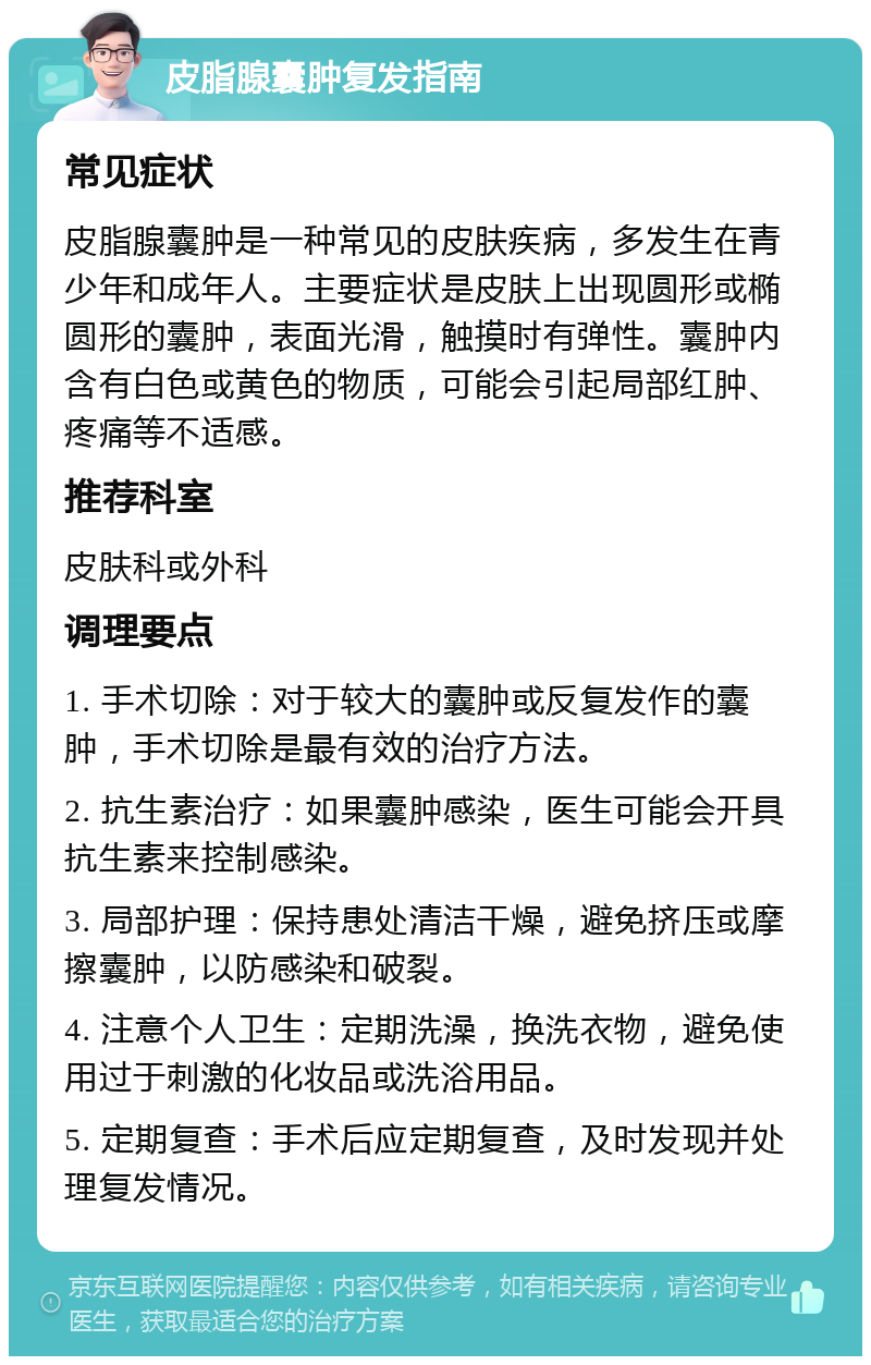 皮脂腺囊肿复发指南 常见症状 皮脂腺囊肿是一种常见的皮肤疾病，多发生在青少年和成年人。主要症状是皮肤上出现圆形或椭圆形的囊肿，表面光滑，触摸时有弹性。囊肿内含有白色或黄色的物质，可能会引起局部红肿、疼痛等不适感。 推荐科室 皮肤科或外科 调理要点 1. 手术切除：对于较大的囊肿或反复发作的囊肿，手术切除是最有效的治疗方法。 2. 抗生素治疗：如果囊肿感染，医生可能会开具抗生素来控制感染。 3. 局部护理：保持患处清洁干燥，避免挤压或摩擦囊肿，以防感染和破裂。 4. 注意个人卫生：定期洗澡，换洗衣物，避免使用过于刺激的化妆品或洗浴用品。 5. 定期复查：手术后应定期复查，及时发现并处理复发情况。