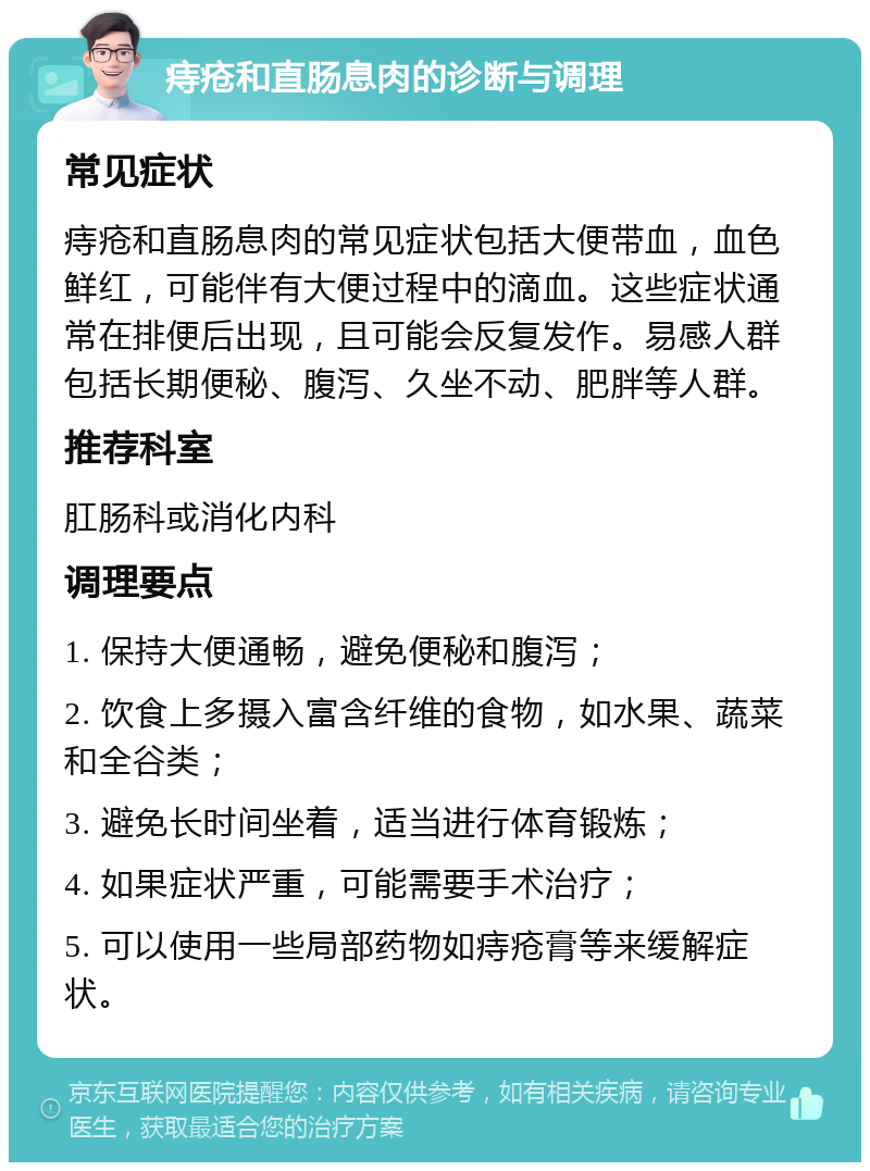 痔疮和直肠息肉的诊断与调理 常见症状 痔疮和直肠息肉的常见症状包括大便带血，血色鲜红，可能伴有大便过程中的滴血。这些症状通常在排便后出现，且可能会反复发作。易感人群包括长期便秘、腹泻、久坐不动、肥胖等人群。 推荐科室 肛肠科或消化内科 调理要点 1. 保持大便通畅，避免便秘和腹泻； 2. 饮食上多摄入富含纤维的食物，如水果、蔬菜和全谷类； 3. 避免长时间坐着，适当进行体育锻炼； 4. 如果症状严重，可能需要手术治疗； 5. 可以使用一些局部药物如痔疮膏等来缓解症状。