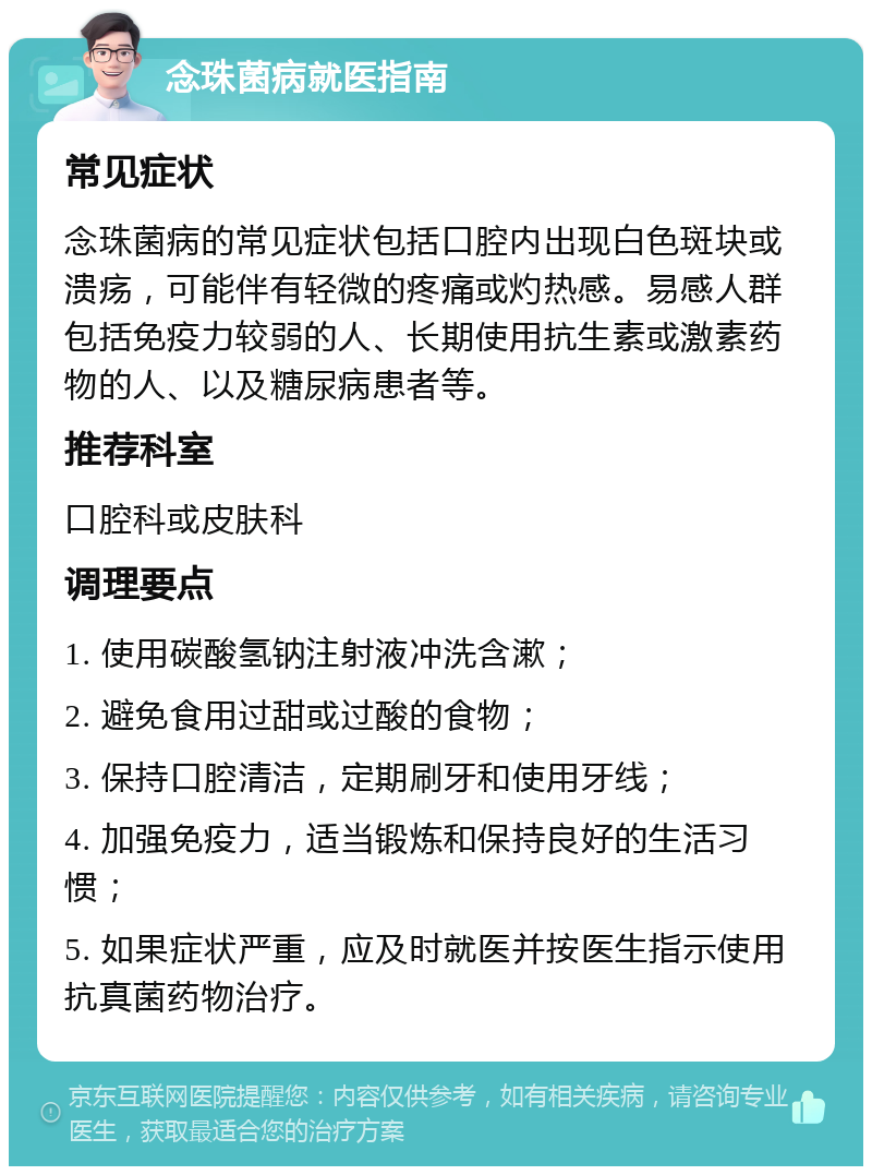 念珠菌病就医指南 常见症状 念珠菌病的常见症状包括口腔内出现白色斑块或溃疡，可能伴有轻微的疼痛或灼热感。易感人群包括免疫力较弱的人、长期使用抗生素或激素药物的人、以及糖尿病患者等。 推荐科室 口腔科或皮肤科 调理要点 1. 使用碳酸氢钠注射液冲洗含漱； 2. 避免食用过甜或过酸的食物； 3. 保持口腔清洁，定期刷牙和使用牙线； 4. 加强免疫力，适当锻炼和保持良好的生活习惯； 5. 如果症状严重，应及时就医并按医生指示使用抗真菌药物治疗。