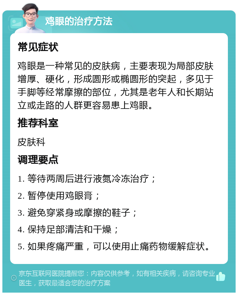 鸡眼的治疗方法 常见症状 鸡眼是一种常见的皮肤病，主要表现为局部皮肤增厚、硬化，形成圆形或椭圆形的突起，多见于手脚等经常摩擦的部位，尤其是老年人和长期站立或走路的人群更容易患上鸡眼。 推荐科室 皮肤科 调理要点 1. 等待两周后进行液氮冷冻治疗； 2. 暂停使用鸡眼膏； 3. 避免穿紧身或摩擦的鞋子； 4. 保持足部清洁和干燥； 5. 如果疼痛严重，可以使用止痛药物缓解症状。