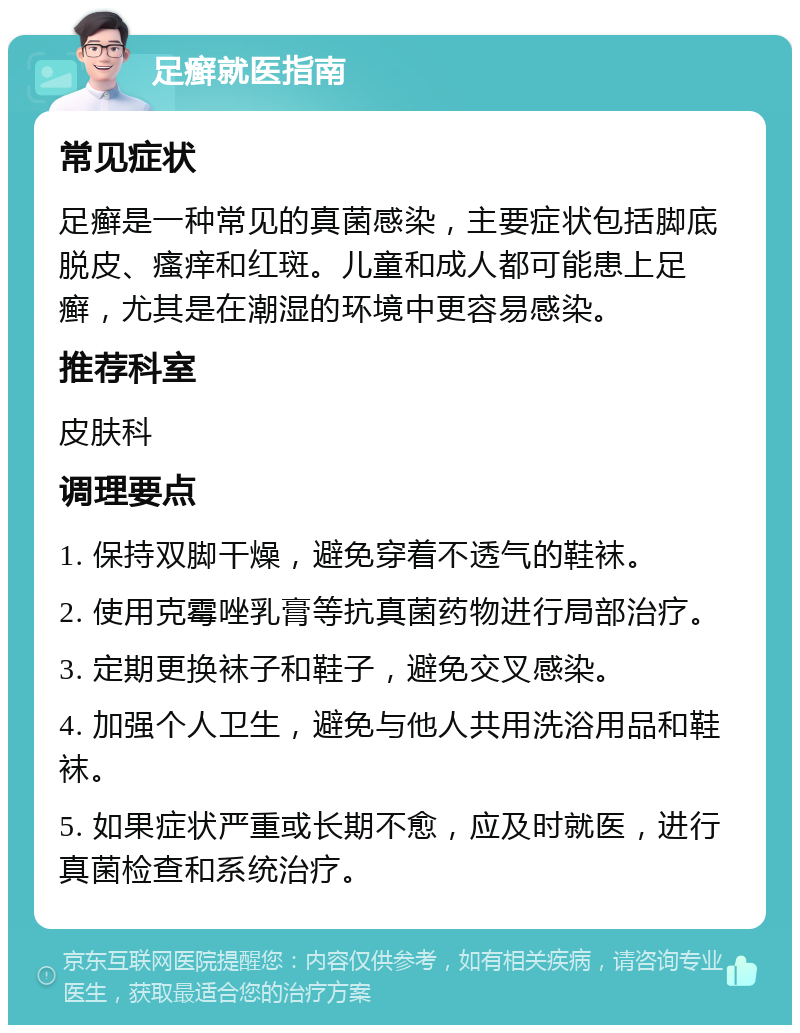 足癣就医指南 常见症状 足癣是一种常见的真菌感染，主要症状包括脚底脱皮、瘙痒和红斑。儿童和成人都可能患上足癣，尤其是在潮湿的环境中更容易感染。 推荐科室 皮肤科 调理要点 1. 保持双脚干燥，避免穿着不透气的鞋袜。 2. 使用克霉唑乳膏等抗真菌药物进行局部治疗。 3. 定期更换袜子和鞋子，避免交叉感染。 4. 加强个人卫生，避免与他人共用洗浴用品和鞋袜。 5. 如果症状严重或长期不愈，应及时就医，进行真菌检查和系统治疗。