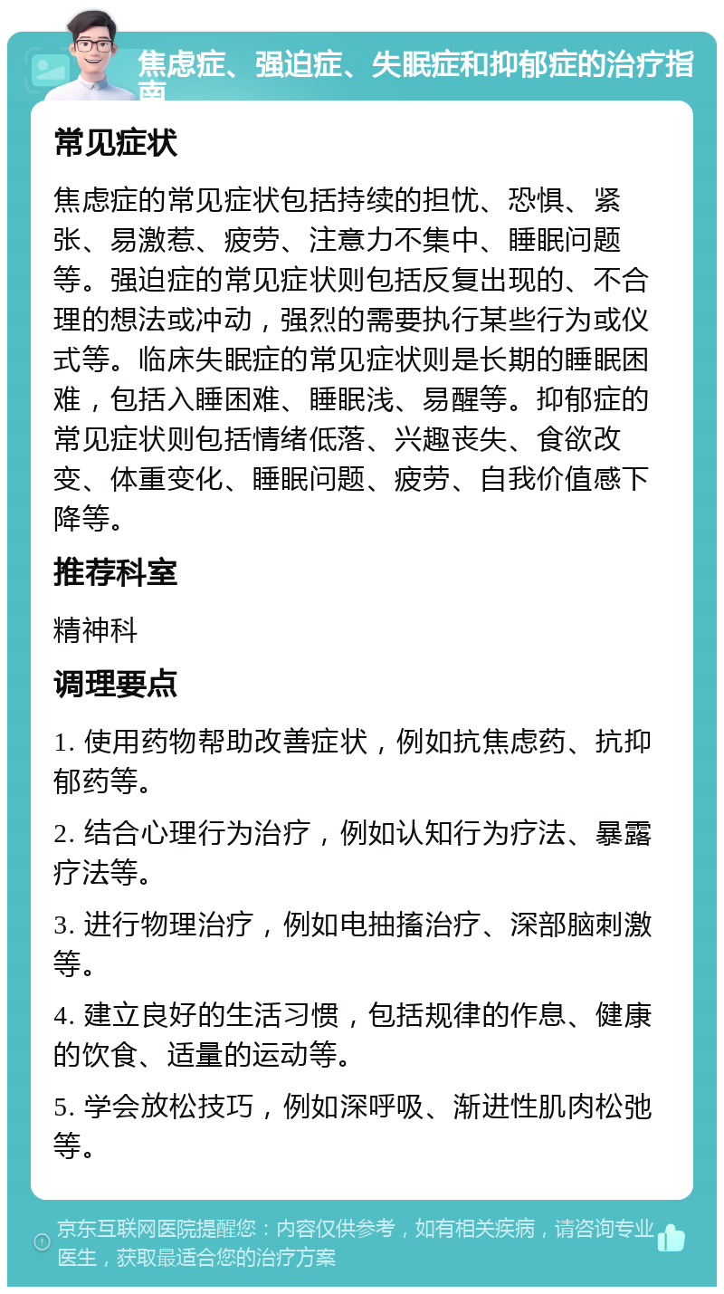 焦虑症、强迫症、失眠症和抑郁症的治疗指南 常见症状 焦虑症的常见症状包括持续的担忧、恐惧、紧张、易激惹、疲劳、注意力不集中、睡眠问题等。强迫症的常见症状则包括反复出现的、不合理的想法或冲动，强烈的需要执行某些行为或仪式等。临床失眠症的常见症状则是长期的睡眠困难，包括入睡困难、睡眠浅、易醒等。抑郁症的常见症状则包括情绪低落、兴趣丧失、食欲改变、体重变化、睡眠问题、疲劳、自我价值感下降等。 推荐科室 精神科 调理要点 1. 使用药物帮助改善症状，例如抗焦虑药、抗抑郁药等。 2. 结合心理行为治疗，例如认知行为疗法、暴露疗法等。 3. 进行物理治疗，例如电抽搐治疗、深部脑刺激等。 4. 建立良好的生活习惯，包括规律的作息、健康的饮食、适量的运动等。 5. 学会放松技巧，例如深呼吸、渐进性肌肉松弛等。