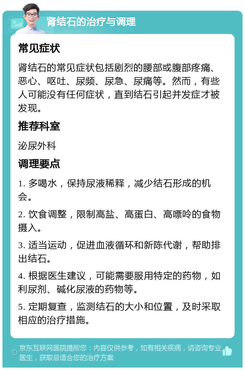 肾结石的治疗与调理 常见症状 肾结石的常见症状包括剧烈的腰部或腹部疼痛、恶心、呕吐、尿频、尿急、尿痛等。然而，有些人可能没有任何症状，直到结石引起并发症才被发现。 推荐科室 泌尿外科 调理要点 1. 多喝水，保持尿液稀释，减少结石形成的机会。 2. 饮食调整，限制高盐、高蛋白、高嘌呤的食物摄入。 3. 适当运动，促进血液循环和新陈代谢，帮助排出结石。 4. 根据医生建议，可能需要服用特定的药物，如利尿剂、碱化尿液的药物等。 5. 定期复查，监测结石的大小和位置，及时采取相应的治疗措施。