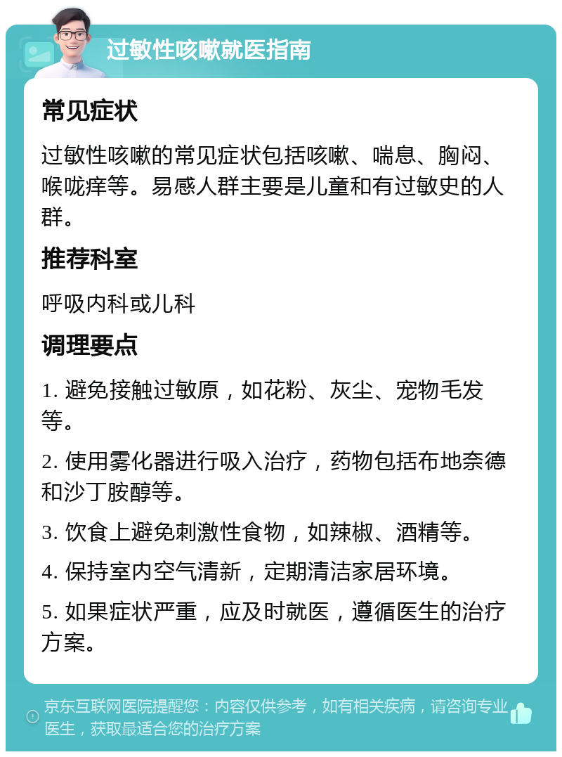 过敏性咳嗽就医指南 常见症状 过敏性咳嗽的常见症状包括咳嗽、喘息、胸闷、喉咙痒等。易感人群主要是儿童和有过敏史的人群。 推荐科室 呼吸内科或儿科 调理要点 1. 避免接触过敏原，如花粉、灰尘、宠物毛发等。 2. 使用雾化器进行吸入治疗，药物包括布地奈德和沙丁胺醇等。 3. 饮食上避免刺激性食物，如辣椒、酒精等。 4. 保持室内空气清新，定期清洁家居环境。 5. 如果症状严重，应及时就医，遵循医生的治疗方案。