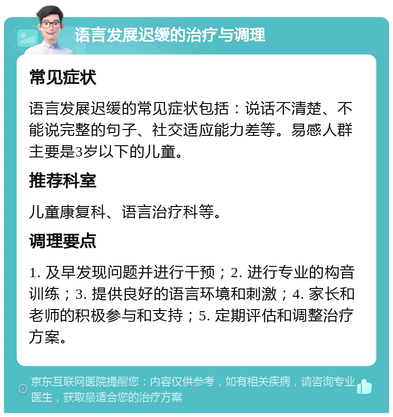 语言发展迟缓的治疗与调理 常见症状 语言发展迟缓的常见症状包括：说话不清楚、不能说完整的句子、社交适应能力差等。易感人群主要是3岁以下的儿童。 推荐科室 儿童康复科、语言治疗科等。 调理要点 1. 及早发现问题并进行干预；2. 进行专业的构音训练；3. 提供良好的语言环境和刺激；4. 家长和老师的积极参与和支持；5. 定期评估和调整治疗方案。