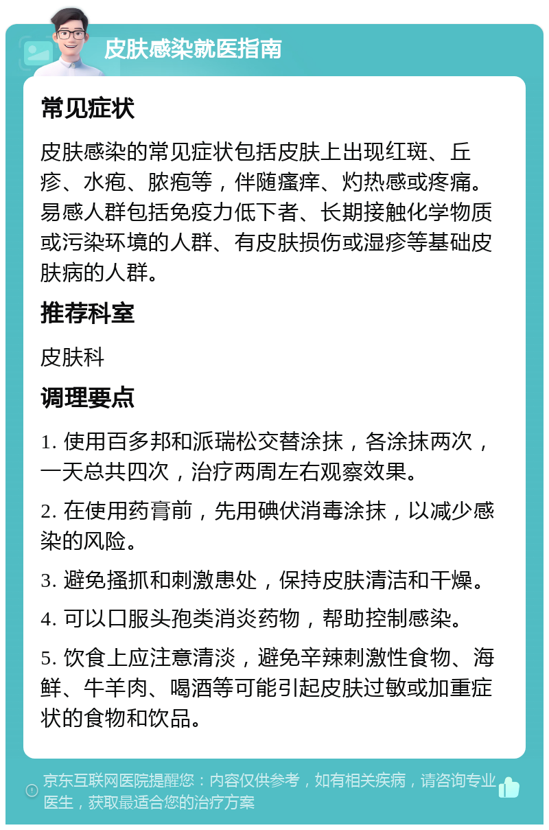 皮肤感染就医指南 常见症状 皮肤感染的常见症状包括皮肤上出现红斑、丘疹、水疱、脓疱等，伴随瘙痒、灼热感或疼痛。易感人群包括免疫力低下者、长期接触化学物质或污染环境的人群、有皮肤损伤或湿疹等基础皮肤病的人群。 推荐科室 皮肤科 调理要点 1. 使用百多邦和派瑞松交替涂抹，各涂抹两次，一天总共四次，治疗两周左右观察效果。 2. 在使用药膏前，先用碘伏消毒涂抹，以减少感染的风险。 3. 避免搔抓和刺激患处，保持皮肤清洁和干燥。 4. 可以口服头孢类消炎药物，帮助控制感染。 5. 饮食上应注意清淡，避免辛辣刺激性食物、海鲜、牛羊肉、喝酒等可能引起皮肤过敏或加重症状的食物和饮品。