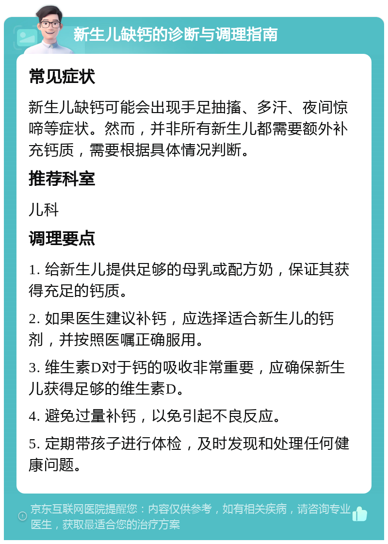 新生儿缺钙的诊断与调理指南 常见症状 新生儿缺钙可能会出现手足抽搐、多汗、夜间惊啼等症状。然而，并非所有新生儿都需要额外补充钙质，需要根据具体情况判断。 推荐科室 儿科 调理要点 1. 给新生儿提供足够的母乳或配方奶，保证其获得充足的钙质。 2. 如果医生建议补钙，应选择适合新生儿的钙剂，并按照医嘱正确服用。 3. 维生素D对于钙的吸收非常重要，应确保新生儿获得足够的维生素D。 4. 避免过量补钙，以免引起不良反应。 5. 定期带孩子进行体检，及时发现和处理任何健康问题。