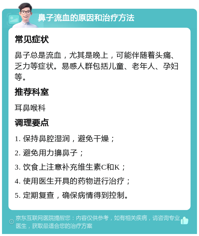 鼻子流血的原因和治疗方法 常见症状 鼻子总是流血，尤其是晚上，可能伴随着头痛、乏力等症状。易感人群包括儿童、老年人、孕妇等。 推荐科室 耳鼻喉科 调理要点 1. 保持鼻腔湿润，避免干燥； 2. 避免用力擤鼻子； 3. 饮食上注意补充维生素C和K； 4. 使用医生开具的药物进行治疗； 5. 定期复查，确保病情得到控制。