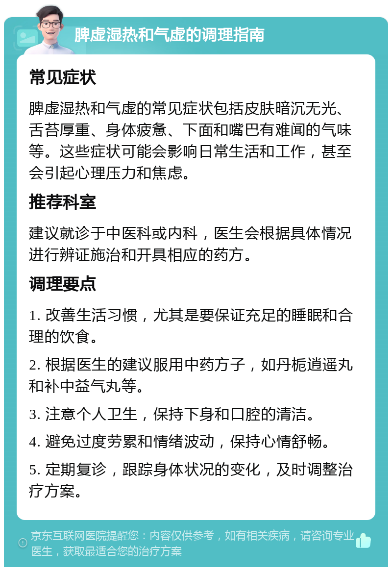 脾虚湿热和气虚的调理指南 常见症状 脾虚湿热和气虚的常见症状包括皮肤暗沉无光、舌苔厚重、身体疲惫、下面和嘴巴有难闻的气味等。这些症状可能会影响日常生活和工作，甚至会引起心理压力和焦虑。 推荐科室 建议就诊于中医科或内科，医生会根据具体情况进行辨证施治和开具相应的药方。 调理要点 1. 改善生活习惯，尤其是要保证充足的睡眠和合理的饮食。 2. 根据医生的建议服用中药方子，如丹栀逍遥丸和补中益气丸等。 3. 注意个人卫生，保持下身和口腔的清洁。 4. 避免过度劳累和情绪波动，保持心情舒畅。 5. 定期复诊，跟踪身体状况的变化，及时调整治疗方案。