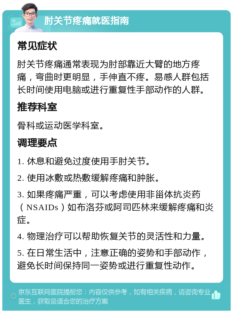 肘关节疼痛就医指南 常见症状 肘关节疼痛通常表现为肘部靠近大臂的地方疼痛，弯曲时更明显，手伸直不疼。易感人群包括长时间使用电脑或进行重复性手部动作的人群。 推荐科室 骨科或运动医学科室。 调理要点 1. 休息和避免过度使用手肘关节。 2. 使用冰敷或热敷缓解疼痛和肿胀。 3. 如果疼痛严重，可以考虑使用非甾体抗炎药（NSAIDs）如布洛芬或阿司匹林来缓解疼痛和炎症。 4. 物理治疗可以帮助恢复关节的灵活性和力量。 5. 在日常生活中，注意正确的姿势和手部动作，避免长时间保持同一姿势或进行重复性动作。