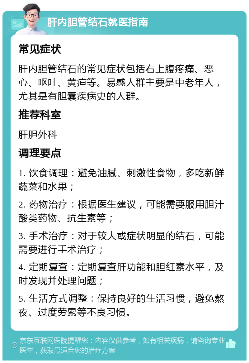 肝内胆管结石就医指南 常见症状 肝内胆管结石的常见症状包括右上腹疼痛、恶心、呕吐、黄疸等。易感人群主要是中老年人，尤其是有胆囊疾病史的人群。 推荐科室 肝胆外科 调理要点 1. 饮食调理：避免油腻、刺激性食物，多吃新鲜蔬菜和水果； 2. 药物治疗：根据医生建议，可能需要服用胆汁酸类药物、抗生素等； 3. 手术治疗：对于较大或症状明显的结石，可能需要进行手术治疗； 4. 定期复查：定期复查肝功能和胆红素水平，及时发现并处理问题； 5. 生活方式调整：保持良好的生活习惯，避免熬夜、过度劳累等不良习惯。