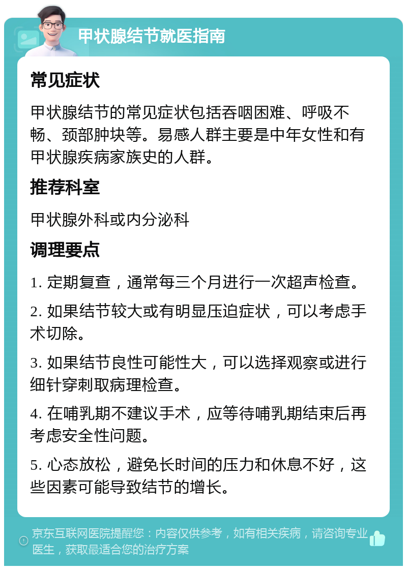 甲状腺结节就医指南 常见症状 甲状腺结节的常见症状包括吞咽困难、呼吸不畅、颈部肿块等。易感人群主要是中年女性和有甲状腺疾病家族史的人群。 推荐科室 甲状腺外科或内分泌科 调理要点 1. 定期复查，通常每三个月进行一次超声检查。 2. 如果结节较大或有明显压迫症状，可以考虑手术切除。 3. 如果结节良性可能性大，可以选择观察或进行细针穿刺取病理检查。 4. 在哺乳期不建议手术，应等待哺乳期结束后再考虑安全性问题。 5. 心态放松，避免长时间的压力和休息不好，这些因素可能导致结节的增长。