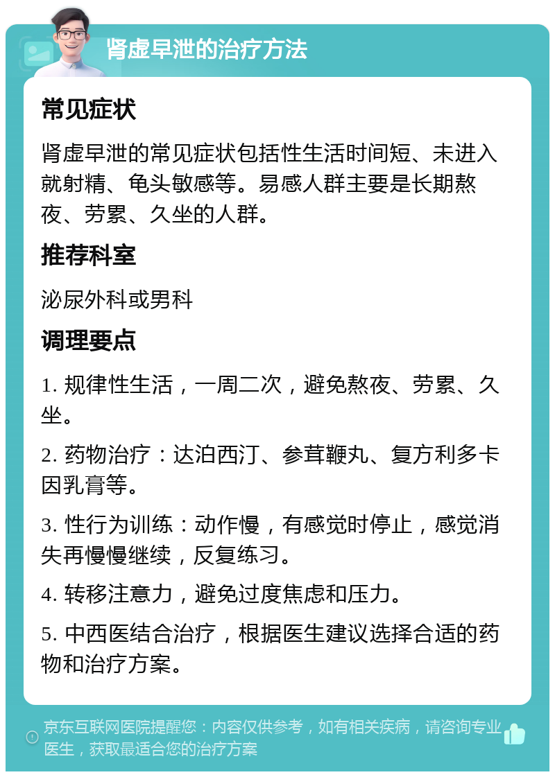 肾虚早泄的治疗方法 常见症状 肾虚早泄的常见症状包括性生活时间短、未进入就射精、龟头敏感等。易感人群主要是长期熬夜、劳累、久坐的人群。 推荐科室 泌尿外科或男科 调理要点 1. 规律性生活，一周二次，避免熬夜、劳累、久坐。 2. 药物治疗：达泊西汀、参茸鞭丸、复方利多卡因乳膏等。 3. 性行为训练：动作慢，有感觉时停止，感觉消失再慢慢继续，反复练习。 4. 转移注意力，避免过度焦虑和压力。 5. 中西医结合治疗，根据医生建议选择合适的药物和治疗方案。