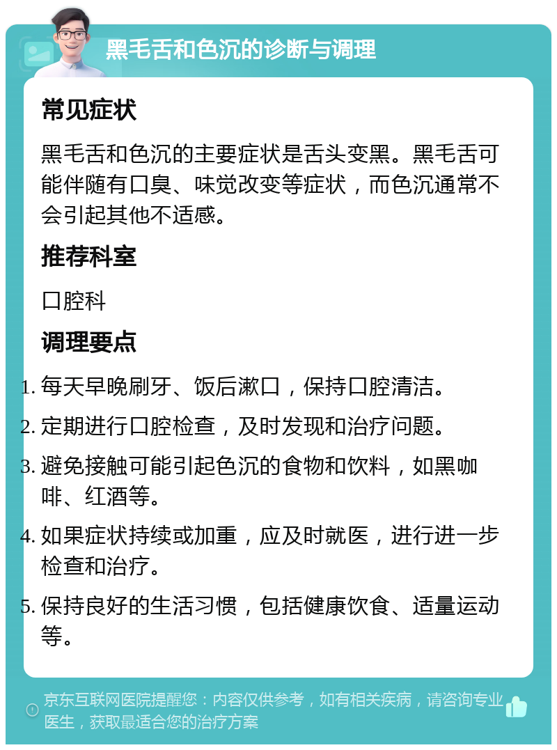 黑毛舌和色沉的诊断与调理 常见症状 黑毛舌和色沉的主要症状是舌头变黑。黑毛舌可能伴随有口臭、味觉改变等症状，而色沉通常不会引起其他不适感。 推荐科室 口腔科 调理要点 每天早晚刷牙、饭后漱口，保持口腔清洁。 定期进行口腔检查，及时发现和治疗问题。 避免接触可能引起色沉的食物和饮料，如黑咖啡、红酒等。 如果症状持续或加重，应及时就医，进行进一步检查和治疗。 保持良好的生活习惯，包括健康饮食、适量运动等。