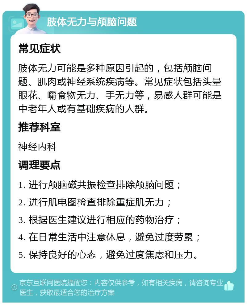 肢体无力与颅脑问题 常见症状 肢体无力可能是多种原因引起的，包括颅脑问题、肌肉或神经系统疾病等。常见症状包括头晕眼花、嚼食物无力、手无力等，易感人群可能是中老年人或有基础疾病的人群。 推荐科室 神经内科 调理要点 1. 进行颅脑磁共振检查排除颅脑问题； 2. 进行肌电图检查排除重症肌无力； 3. 根据医生建议进行相应的药物治疗； 4. 在日常生活中注意休息，避免过度劳累； 5. 保持良好的心态，避免过度焦虑和压力。