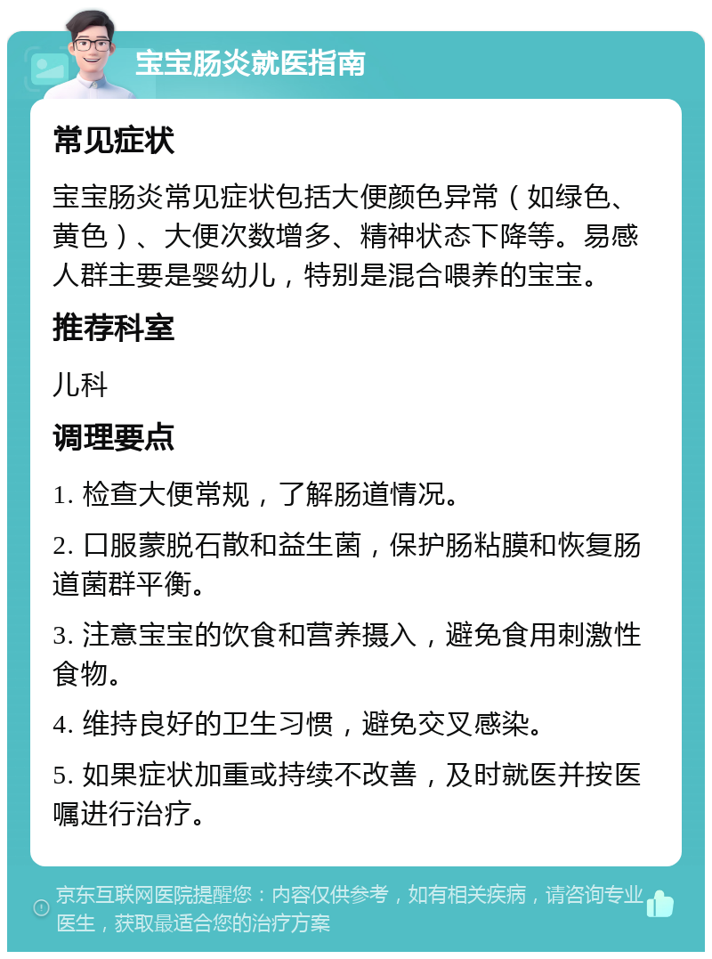 宝宝肠炎就医指南 常见症状 宝宝肠炎常见症状包括大便颜色异常（如绿色、黄色）、大便次数增多、精神状态下降等。易感人群主要是婴幼儿，特别是混合喂养的宝宝。 推荐科室 儿科 调理要点 1. 检查大便常规，了解肠道情况。 2. 口服蒙脱石散和益生菌，保护肠粘膜和恢复肠道菌群平衡。 3. 注意宝宝的饮食和营养摄入，避免食用刺激性食物。 4. 维持良好的卫生习惯，避免交叉感染。 5. 如果症状加重或持续不改善，及时就医并按医嘱进行治疗。