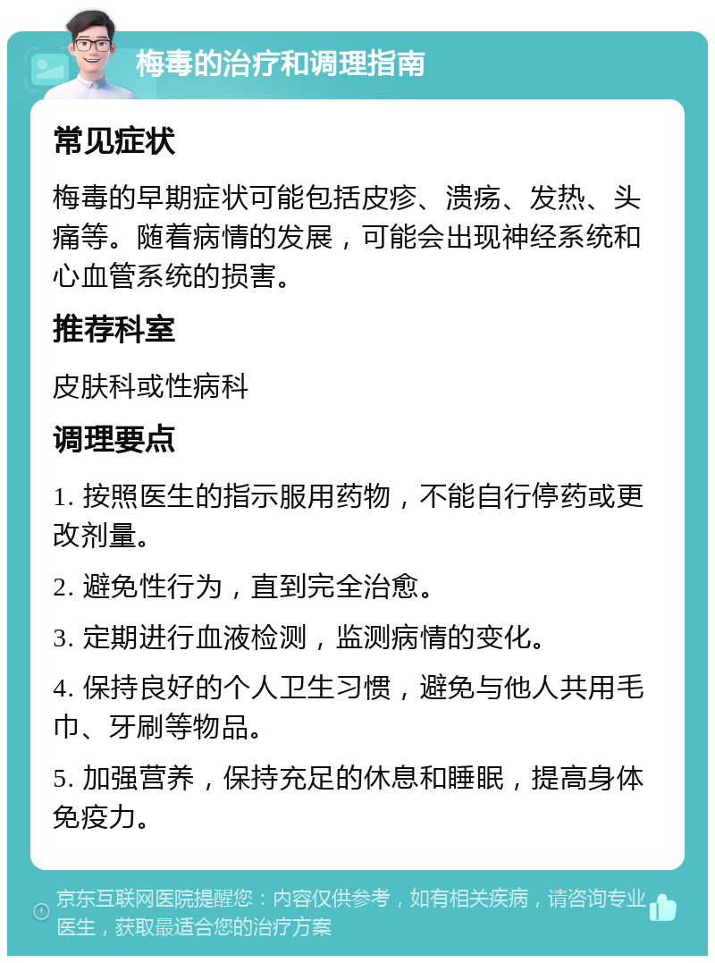 梅毒的治疗和调理指南 常见症状 梅毒的早期症状可能包括皮疹、溃疡、发热、头痛等。随着病情的发展，可能会出现神经系统和心血管系统的损害。 推荐科室 皮肤科或性病科 调理要点 1. 按照医生的指示服用药物，不能自行停药或更改剂量。 2. 避免性行为，直到完全治愈。 3. 定期进行血液检测，监测病情的变化。 4. 保持良好的个人卫生习惯，避免与他人共用毛巾、牙刷等物品。 5. 加强营养，保持充足的休息和睡眠，提高身体免疫力。