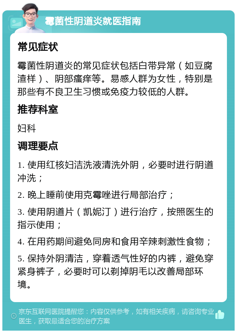 霉菌性阴道炎就医指南 常见症状 霉菌性阴道炎的常见症状包括白带异常（如豆腐渣样）、阴部瘙痒等。易感人群为女性，特别是那些有不良卫生习惯或免疫力较低的人群。 推荐科室 妇科 调理要点 1. 使用红核妇洁洗液清洗外阴，必要时进行阴道冲洗； 2. 晚上睡前使用克霉唑进行局部治疗； 3. 使用阴道片（凯妮汀）进行治疗，按照医生的指示使用； 4. 在用药期间避免同房和食用辛辣刺激性食物； 5. 保持外阴清洁，穿着透气性好的内裤，避免穿紧身裤子，必要时可以剃掉阴毛以改善局部环境。