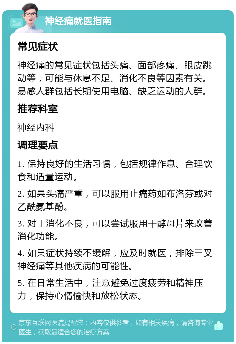 神经痛就医指南 常见症状 神经痛的常见症状包括头痛、面部疼痛、眼皮跳动等，可能与休息不足、消化不良等因素有关。易感人群包括长期使用电脑、缺乏运动的人群。 推荐科室 神经内科 调理要点 1. 保持良好的生活习惯，包括规律作息、合理饮食和适量运动。 2. 如果头痛严重，可以服用止痛药如布洛芬或对乙酰氨基酚。 3. 对于消化不良，可以尝试服用干酵母片来改善消化功能。 4. 如果症状持续不缓解，应及时就医，排除三叉神经痛等其他疾病的可能性。 5. 在日常生活中，注意避免过度疲劳和精神压力，保持心情愉快和放松状态。