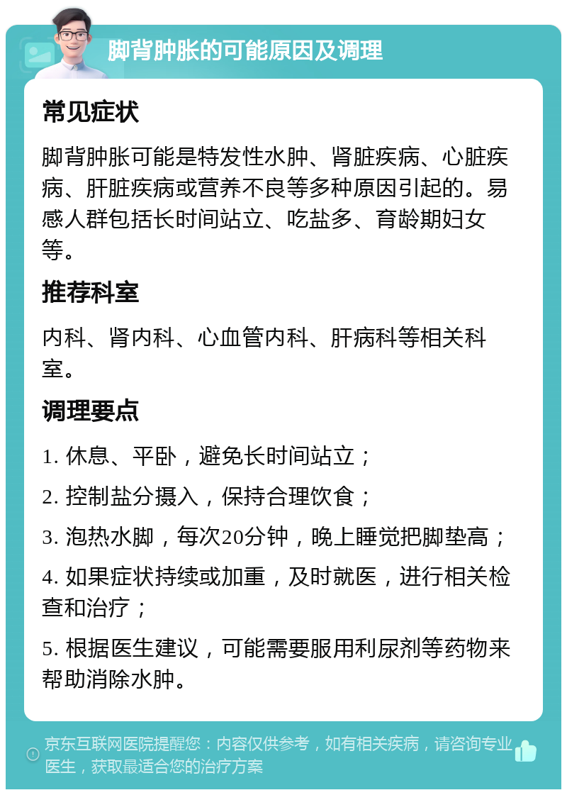 脚背肿胀的可能原因及调理 常见症状 脚背肿胀可能是特发性水肿、肾脏疾病、心脏疾病、肝脏疾病或营养不良等多种原因引起的。易感人群包括长时间站立、吃盐多、育龄期妇女等。 推荐科室 内科、肾内科、心血管内科、肝病科等相关科室。 调理要点 1. 休息、平卧，避免长时间站立； 2. 控制盐分摄入，保持合理饮食； 3. 泡热水脚，每次20分钟，晚上睡觉把脚垫高； 4. 如果症状持续或加重，及时就医，进行相关检查和治疗； 5. 根据医生建议，可能需要服用利尿剂等药物来帮助消除水肿。