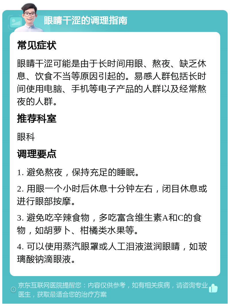 眼睛干涩的调理指南 常见症状 眼睛干涩可能是由于长时间用眼、熬夜、缺乏休息、饮食不当等原因引起的。易感人群包括长时间使用电脑、手机等电子产品的人群以及经常熬夜的人群。 推荐科室 眼科 调理要点 1. 避免熬夜，保持充足的睡眠。 2. 用眼一个小时后休息十分钟左右，闭目休息或进行眼部按摩。 3. 避免吃辛辣食物，多吃富含维生素A和C的食物，如胡萝卜、柑橘类水果等。 4. 可以使用蒸汽眼罩或人工泪液滋润眼睛，如玻璃酸钠滴眼液。