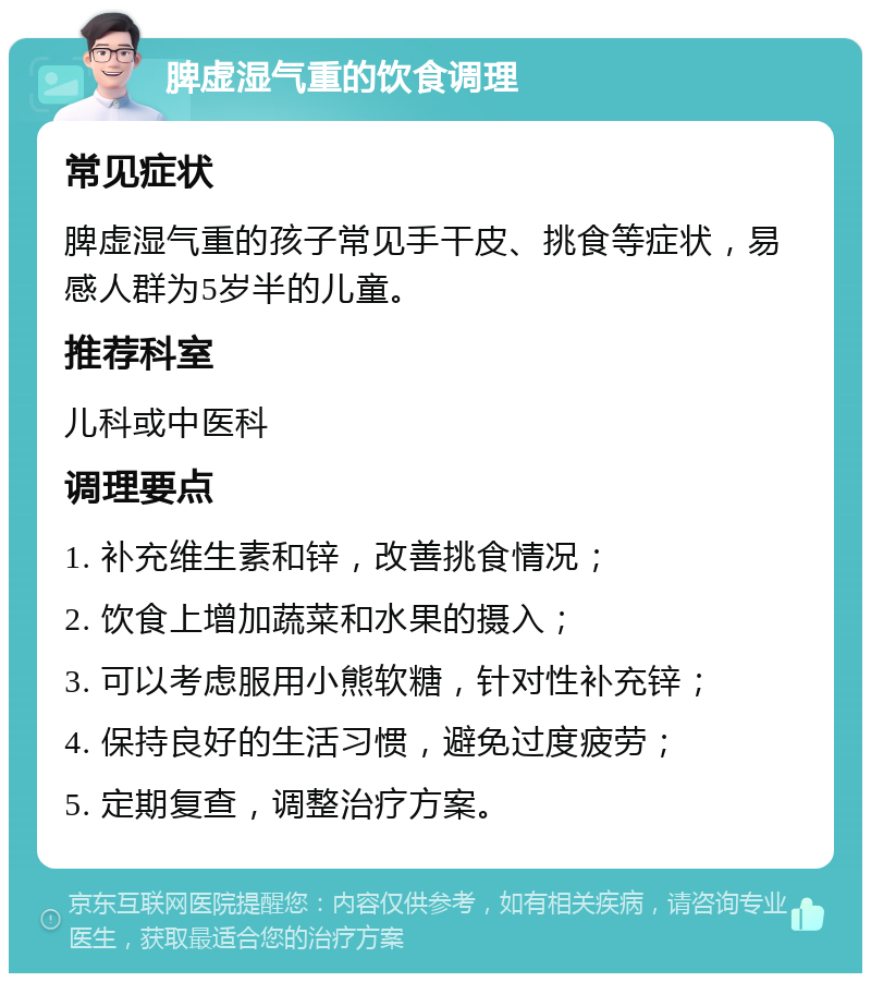 脾虚湿气重的饮食调理 常见症状 脾虚湿气重的孩子常见手干皮、挑食等症状，易感人群为5岁半的儿童。 推荐科室 儿科或中医科 调理要点 1. 补充维生素和锌，改善挑食情况； 2. 饮食上增加蔬菜和水果的摄入； 3. 可以考虑服用小熊软糖，针对性补充锌； 4. 保持良好的生活习惯，避免过度疲劳； 5. 定期复查，调整治疗方案。