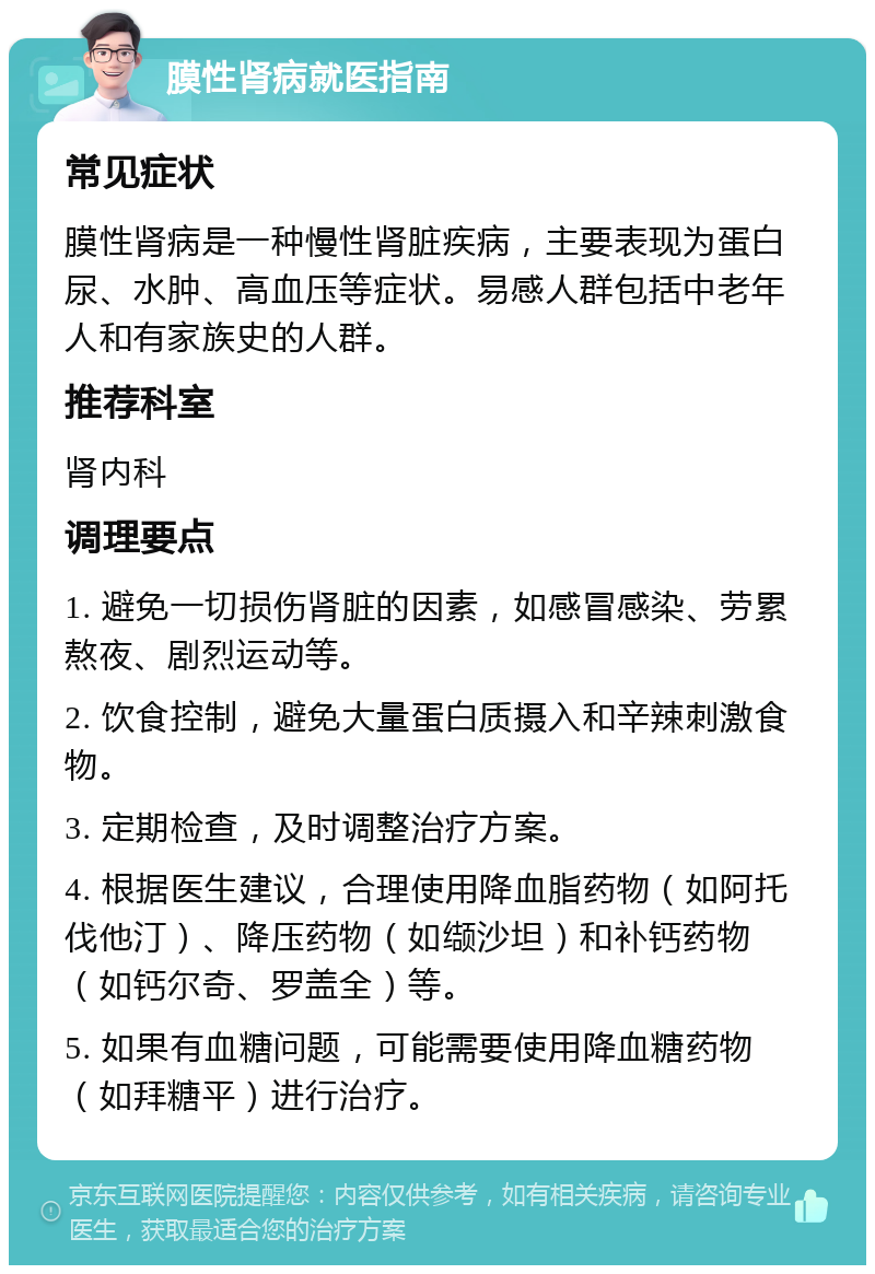 膜性肾病就医指南 常见症状 膜性肾病是一种慢性肾脏疾病，主要表现为蛋白尿、水肿、高血压等症状。易感人群包括中老年人和有家族史的人群。 推荐科室 肾内科 调理要点 1. 避免一切损伤肾脏的因素，如感冒感染、劳累熬夜、剧烈运动等。 2. 饮食控制，避免大量蛋白质摄入和辛辣刺激食物。 3. 定期检查，及时调整治疗方案。 4. 根据医生建议，合理使用降血脂药物（如阿托伐他汀）、降压药物（如缬沙坦）和补钙药物（如钙尔奇、罗盖全）等。 5. 如果有血糖问题，可能需要使用降血糖药物（如拜糖平）进行治疗。