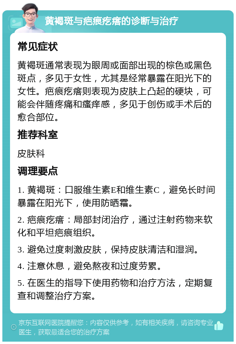 黄褐斑与疤痕疙瘩的诊断与治疗 常见症状 黄褐斑通常表现为眼周或面部出现的棕色或黑色斑点，多见于女性，尤其是经常暴露在阳光下的女性。疤痕疙瘩则表现为皮肤上凸起的硬块，可能会伴随疼痛和瘙痒感，多见于创伤或手术后的愈合部位。 推荐科室 皮肤科 调理要点 1. 黄褐斑：口服维生素E和维生素C，避免长时间暴露在阳光下，使用防晒霜。 2. 疤痕疙瘩：局部封闭治疗，通过注射药物来软化和平坦疤痕组织。 3. 避免过度刺激皮肤，保持皮肤清洁和湿润。 4. 注意休息，避免熬夜和过度劳累。 5. 在医生的指导下使用药物和治疗方法，定期复查和调整治疗方案。