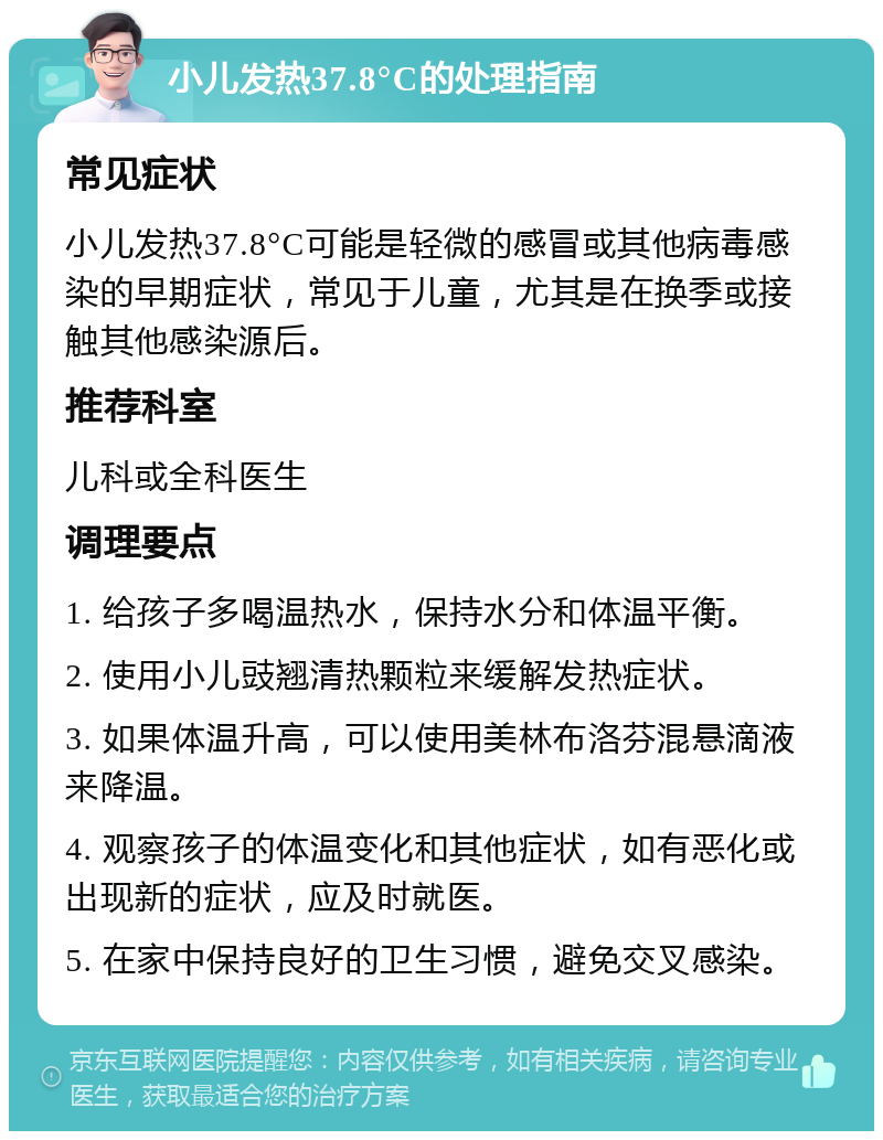 小儿发热37.8°C的处理指南 常见症状 小儿发热37.8°C可能是轻微的感冒或其他病毒感染的早期症状，常见于儿童，尤其是在换季或接触其他感染源后。 推荐科室 儿科或全科医生 调理要点 1. 给孩子多喝温热水，保持水分和体温平衡。 2. 使用小儿豉翘清热颗粒来缓解发热症状。 3. 如果体温升高，可以使用美林布洛芬混悬滴液来降温。 4. 观察孩子的体温变化和其他症状，如有恶化或出现新的症状，应及时就医。 5. 在家中保持良好的卫生习惯，避免交叉感染。