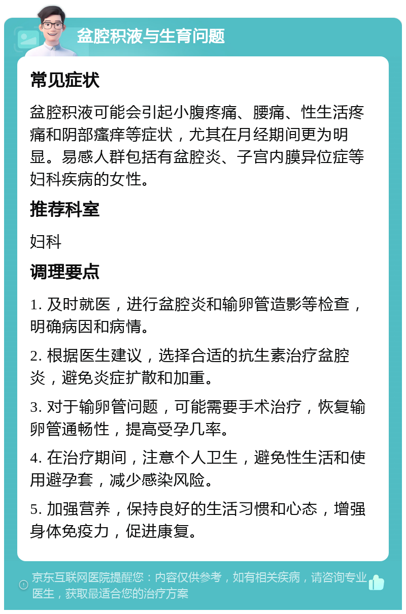 盆腔积液与生育问题 常见症状 盆腔积液可能会引起小腹疼痛、腰痛、性生活疼痛和阴部瘙痒等症状，尤其在月经期间更为明显。易感人群包括有盆腔炎、子宫内膜异位症等妇科疾病的女性。 推荐科室 妇科 调理要点 1. 及时就医，进行盆腔炎和输卵管造影等检查，明确病因和病情。 2. 根据医生建议，选择合适的抗生素治疗盆腔炎，避免炎症扩散和加重。 3. 对于输卵管问题，可能需要手术治疗，恢复输卵管通畅性，提高受孕几率。 4. 在治疗期间，注意个人卫生，避免性生活和使用避孕套，减少感染风险。 5. 加强营养，保持良好的生活习惯和心态，增强身体免疫力，促进康复。