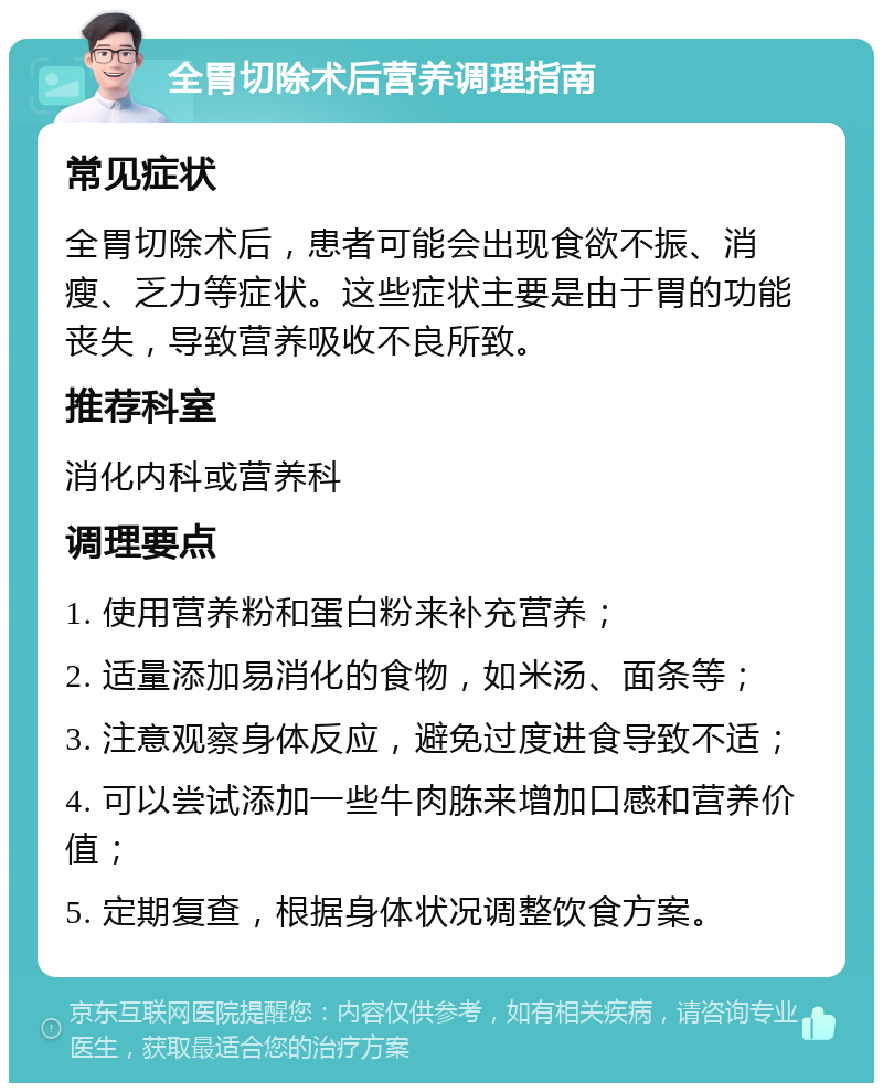 全胃切除术后营养调理指南 常见症状 全胃切除术后，患者可能会出现食欲不振、消瘦、乏力等症状。这些症状主要是由于胃的功能丧失，导致营养吸收不良所致。 推荐科室 消化内科或营养科 调理要点 1. 使用营养粉和蛋白粉来补充营养； 2. 适量添加易消化的食物，如米汤、面条等； 3. 注意观察身体反应，避免过度进食导致不适； 4. 可以尝试添加一些牛肉胨来增加口感和营养价值； 5. 定期复查，根据身体状况调整饮食方案。