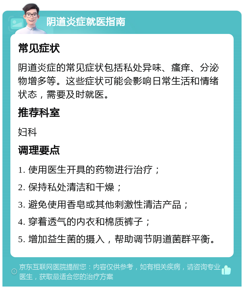 阴道炎症就医指南 常见症状 阴道炎症的常见症状包括私处异味、瘙痒、分泌物增多等。这些症状可能会影响日常生活和情绪状态，需要及时就医。 推荐科室 妇科 调理要点 1. 使用医生开具的药物进行治疗； 2. 保持私处清洁和干燥； 3. 避免使用香皂或其他刺激性清洁产品； 4. 穿着透气的内衣和棉质裤子； 5. 增加益生菌的摄入，帮助调节阴道菌群平衡。