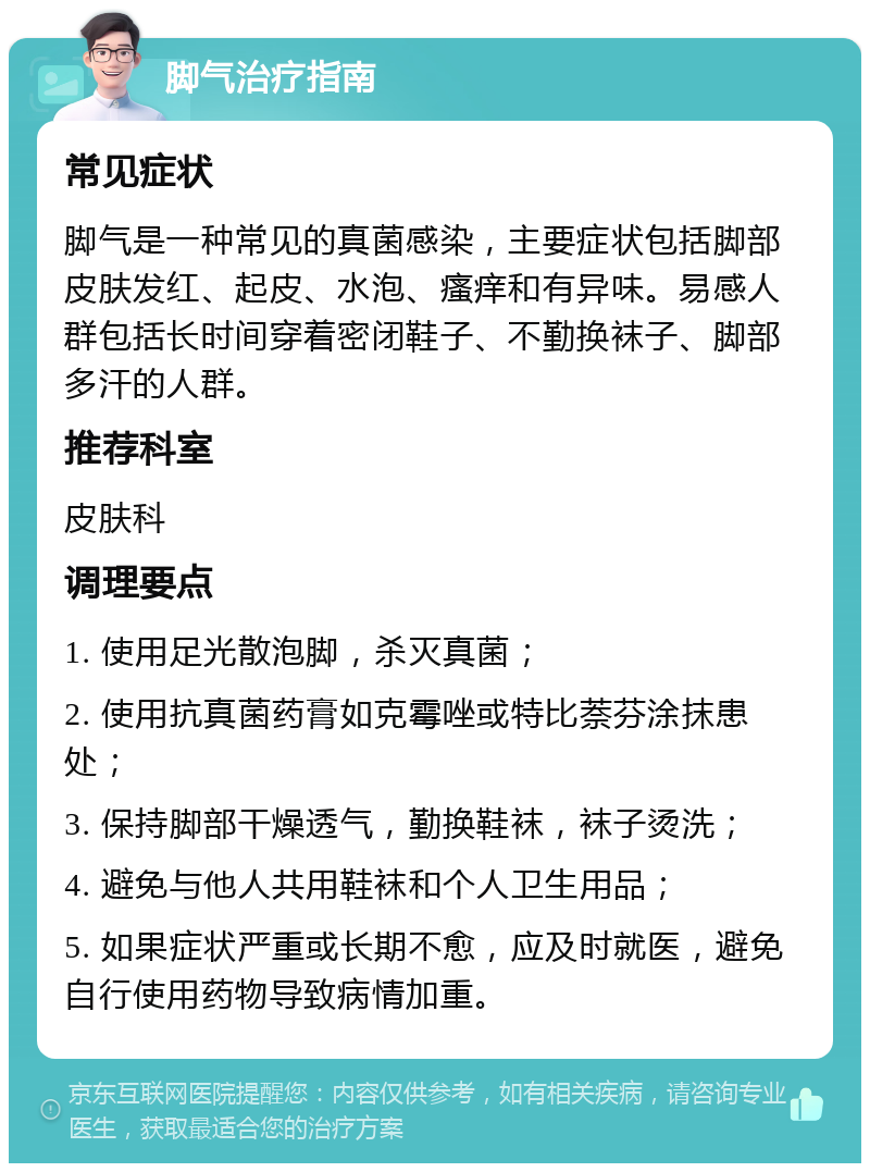 脚气治疗指南 常见症状 脚气是一种常见的真菌感染，主要症状包括脚部皮肤发红、起皮、水泡、瘙痒和有异味。易感人群包括长时间穿着密闭鞋子、不勤换袜子、脚部多汗的人群。 推荐科室 皮肤科 调理要点 1. 使用足光散泡脚，杀灭真菌； 2. 使用抗真菌药膏如克霉唑或特比萘芬涂抹患处； 3. 保持脚部干燥透气，勤换鞋袜，袜子烫洗； 4. 避免与他人共用鞋袜和个人卫生用品； 5. 如果症状严重或长期不愈，应及时就医，避免自行使用药物导致病情加重。