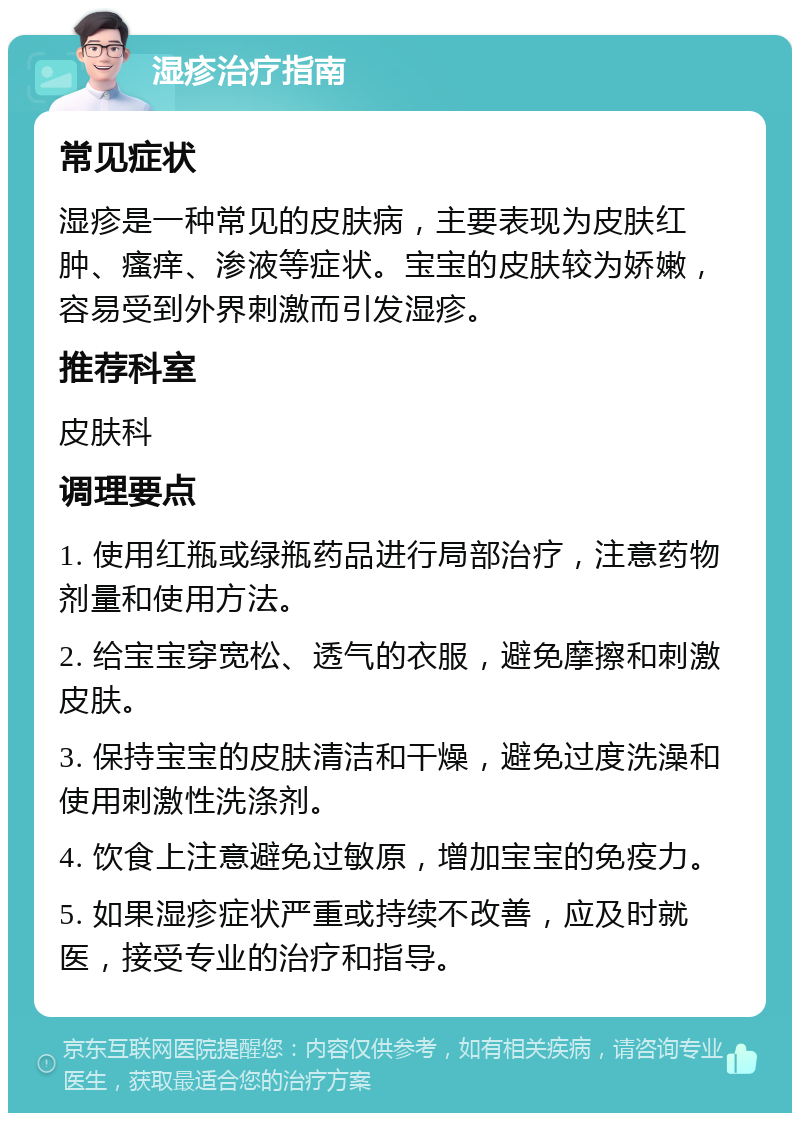 湿疹治疗指南 常见症状 湿疹是一种常见的皮肤病，主要表现为皮肤红肿、瘙痒、渗液等症状。宝宝的皮肤较为娇嫩，容易受到外界刺激而引发湿疹。 推荐科室 皮肤科 调理要点 1. 使用红瓶或绿瓶药品进行局部治疗，注意药物剂量和使用方法。 2. 给宝宝穿宽松、透气的衣服，避免摩擦和刺激皮肤。 3. 保持宝宝的皮肤清洁和干燥，避免过度洗澡和使用刺激性洗涤剂。 4. 饮食上注意避免过敏原，增加宝宝的免疫力。 5. 如果湿疹症状严重或持续不改善，应及时就医，接受专业的治疗和指导。