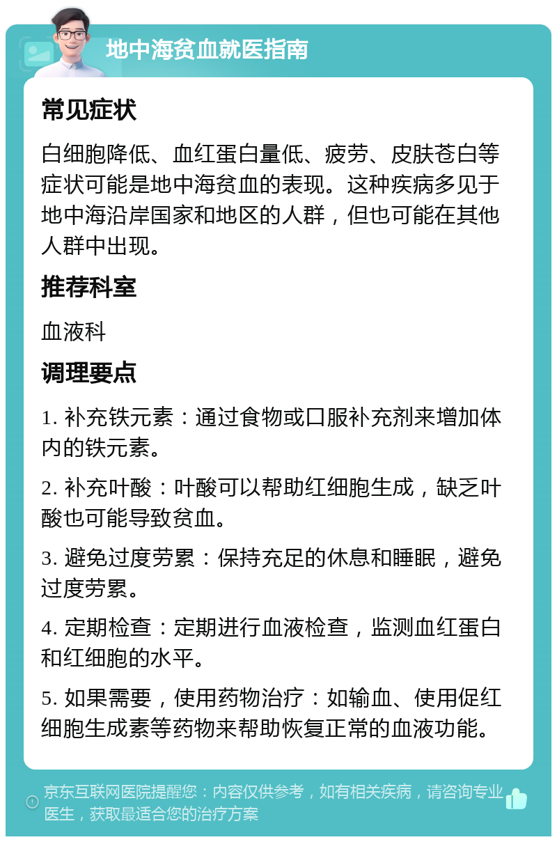 地中海贫血就医指南 常见症状 白细胞降低、血红蛋白量低、疲劳、皮肤苍白等症状可能是地中海贫血的表现。这种疾病多见于地中海沿岸国家和地区的人群，但也可能在其他人群中出现。 推荐科室 血液科 调理要点 1. 补充铁元素：通过食物或口服补充剂来增加体内的铁元素。 2. 补充叶酸：叶酸可以帮助红细胞生成，缺乏叶酸也可能导致贫血。 3. 避免过度劳累：保持充足的休息和睡眠，避免过度劳累。 4. 定期检查：定期进行血液检查，监测血红蛋白和红细胞的水平。 5. 如果需要，使用药物治疗：如输血、使用促红细胞生成素等药物来帮助恢复正常的血液功能。