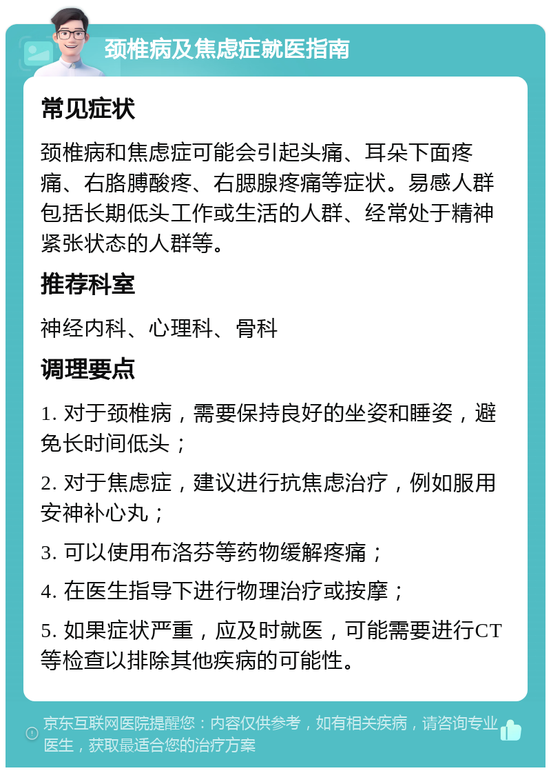 颈椎病及焦虑症就医指南 常见症状 颈椎病和焦虑症可能会引起头痛、耳朵下面疼痛、右胳膊酸疼、右腮腺疼痛等症状。易感人群包括长期低头工作或生活的人群、经常处于精神紧张状态的人群等。 推荐科室 神经内科、心理科、骨科 调理要点 1. 对于颈椎病，需要保持良好的坐姿和睡姿，避免长时间低头； 2. 对于焦虑症，建议进行抗焦虑治疗，例如服用安神补心丸； 3. 可以使用布洛芬等药物缓解疼痛； 4. 在医生指导下进行物理治疗或按摩； 5. 如果症状严重，应及时就医，可能需要进行CT等检查以排除其他疾病的可能性。