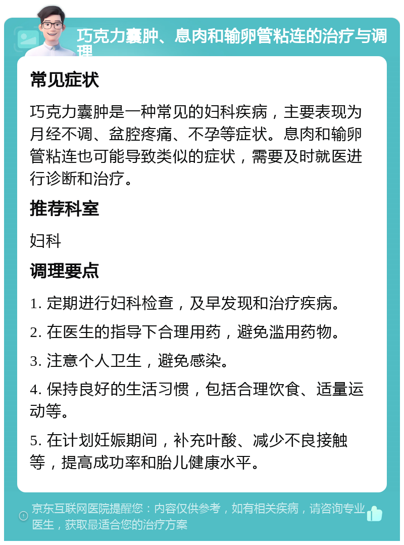 巧克力囊肿、息肉和输卵管粘连的治疗与调理 常见症状 巧克力囊肿是一种常见的妇科疾病，主要表现为月经不调、盆腔疼痛、不孕等症状。息肉和输卵管粘连也可能导致类似的症状，需要及时就医进行诊断和治疗。 推荐科室 妇科 调理要点 1. 定期进行妇科检查，及早发现和治疗疾病。 2. 在医生的指导下合理用药，避免滥用药物。 3. 注意个人卫生，避免感染。 4. 保持良好的生活习惯，包括合理饮食、适量运动等。 5. 在计划妊娠期间，补充叶酸、减少不良接触等，提高成功率和胎儿健康水平。