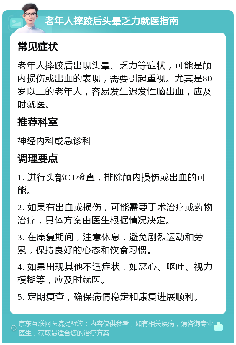 老年人摔跤后头晕乏力就医指南 常见症状 老年人摔跤后出现头晕、乏力等症状，可能是颅内损伤或出血的表现，需要引起重视。尤其是80岁以上的老年人，容易发生迟发性脑出血，应及时就医。 推荐科室 神经内科或急诊科 调理要点 1. 进行头部CT检查，排除颅内损伤或出血的可能。 2. 如果有出血或损伤，可能需要手术治疗或药物治疗，具体方案由医生根据情况决定。 3. 在康复期间，注意休息，避免剧烈运动和劳累，保持良好的心态和饮食习惯。 4. 如果出现其他不适症状，如恶心、呕吐、视力模糊等，应及时就医。 5. 定期复查，确保病情稳定和康复进展顺利。