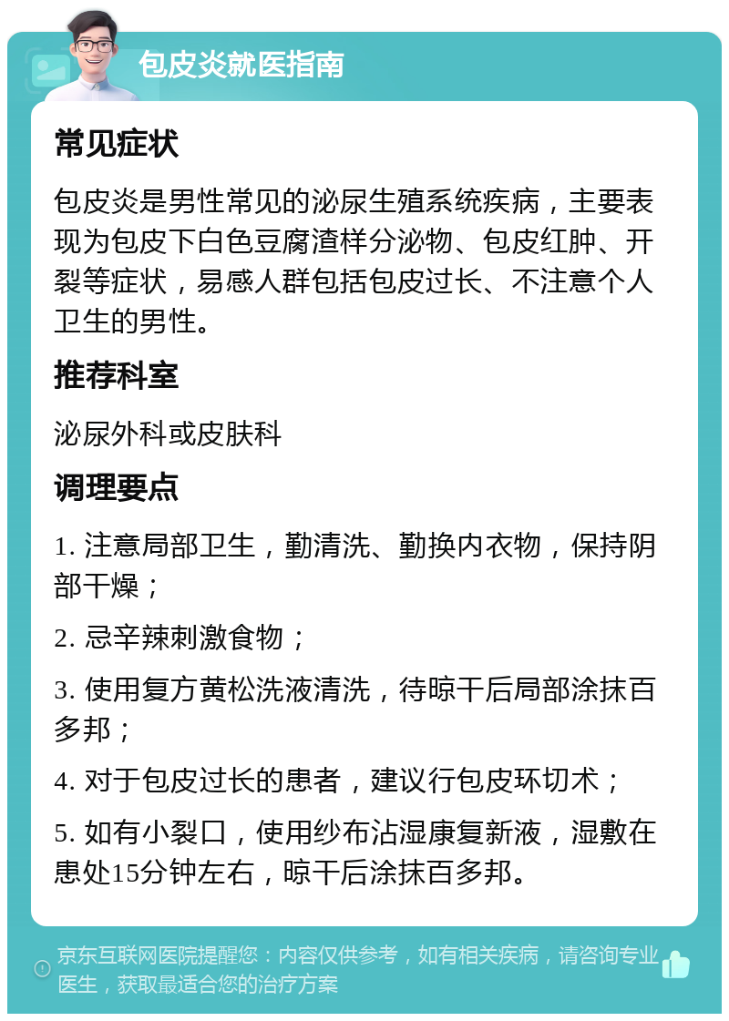 包皮炎就医指南 常见症状 包皮炎是男性常见的泌尿生殖系统疾病，主要表现为包皮下白色豆腐渣样分泌物、包皮红肿、开裂等症状，易感人群包括包皮过长、不注意个人卫生的男性。 推荐科室 泌尿外科或皮肤科 调理要点 1. 注意局部卫生，勤清洗、勤换内衣物，保持阴部干燥； 2. 忌辛辣刺激食物； 3. 使用复方黄松洗液清洗，待晾干后局部涂抹百多邦； 4. 对于包皮过长的患者，建议行包皮环切术； 5. 如有小裂口，使用纱布沾湿康复新液，湿敷在患处15分钟左右，晾干后涂抹百多邦。