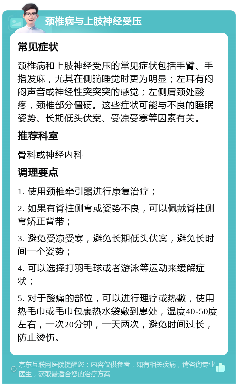 颈椎病与上肢神经受压 常见症状 颈椎病和上肢神经受压的常见症状包括手臂、手指发麻，尤其在侧躺睡觉时更为明显；左耳有闷闷声音或神经性突突突的感觉；左侧肩颈处酸疼，颈椎部分僵硬。这些症状可能与不良的睡眠姿势、长期低头伏案、受凉受寒等因素有关。 推荐科室 骨科或神经内科 调理要点 1. 使用颈椎牵引器进行康复治疗； 2. 如果有脊柱侧弯或姿势不良，可以佩戴脊柱侧弯矫正背带； 3. 避免受凉受寒，避免长期低头伏案，避免长时间一个姿势； 4. 可以选择打羽毛球或者游泳等运动来缓解症状； 5. 对于酸痛的部位，可以进行理疗或热敷，使用热毛巾或毛巾包裹热水袋敷到患处，温度40-50度左右，一次20分钟，一天两次，避免时间过长，防止烫伤。