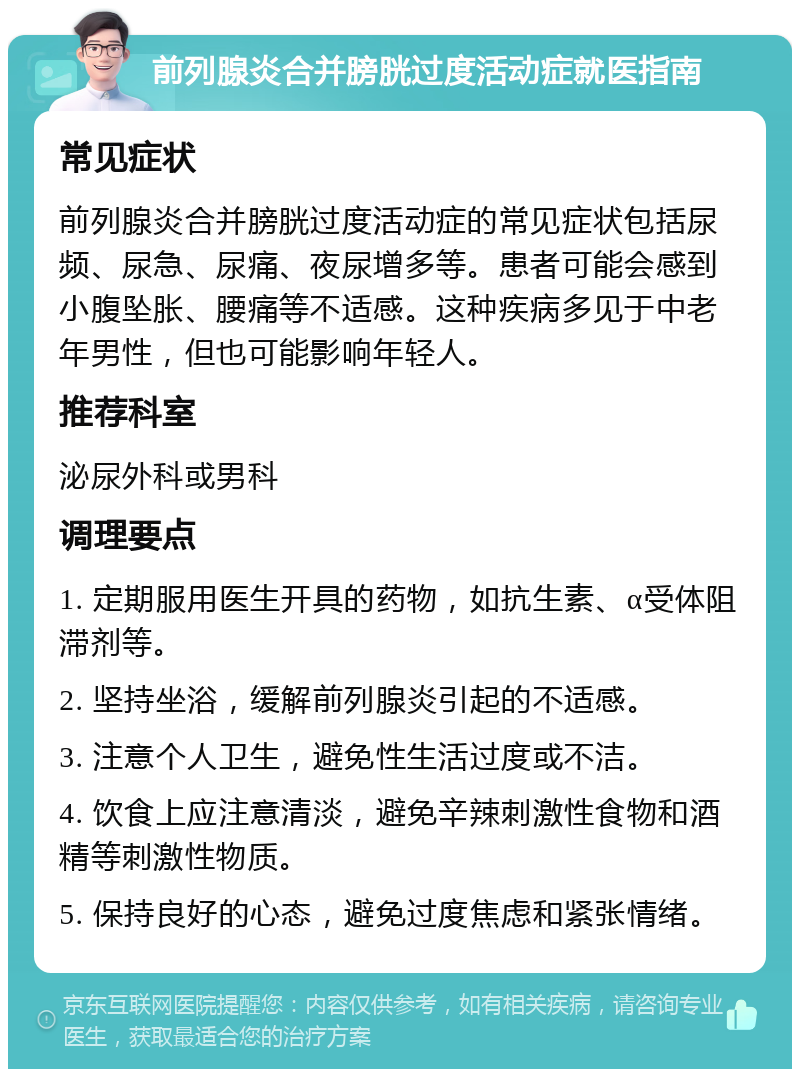 前列腺炎合并膀胱过度活动症就医指南 常见症状 前列腺炎合并膀胱过度活动症的常见症状包括尿频、尿急、尿痛、夜尿增多等。患者可能会感到小腹坠胀、腰痛等不适感。这种疾病多见于中老年男性，但也可能影响年轻人。 推荐科室 泌尿外科或男科 调理要点 1. 定期服用医生开具的药物，如抗生素、α受体阻滞剂等。 2. 坚持坐浴，缓解前列腺炎引起的不适感。 3. 注意个人卫生，避免性生活过度或不洁。 4. 饮食上应注意清淡，避免辛辣刺激性食物和酒精等刺激性物质。 5. 保持良好的心态，避免过度焦虑和紧张情绪。