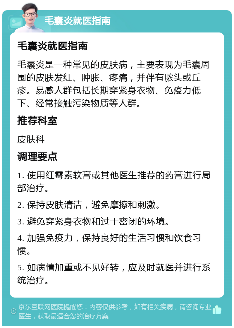 毛囊炎就医指南 毛囊炎就医指南 毛囊炎是一种常见的皮肤病，主要表现为毛囊周围的皮肤发红、肿胀、疼痛，并伴有脓头或丘疹。易感人群包括长期穿紧身衣物、免疫力低下、经常接触污染物质等人群。 推荐科室 皮肤科 调理要点 1. 使用红霉素软膏或其他医生推荐的药膏进行局部治疗。 2. 保持皮肤清洁，避免摩擦和刺激。 3. 避免穿紧身衣物和过于密闭的环境。 4. 加强免疫力，保持良好的生活习惯和饮食习惯。 5. 如病情加重或不见好转，应及时就医并进行系统治疗。