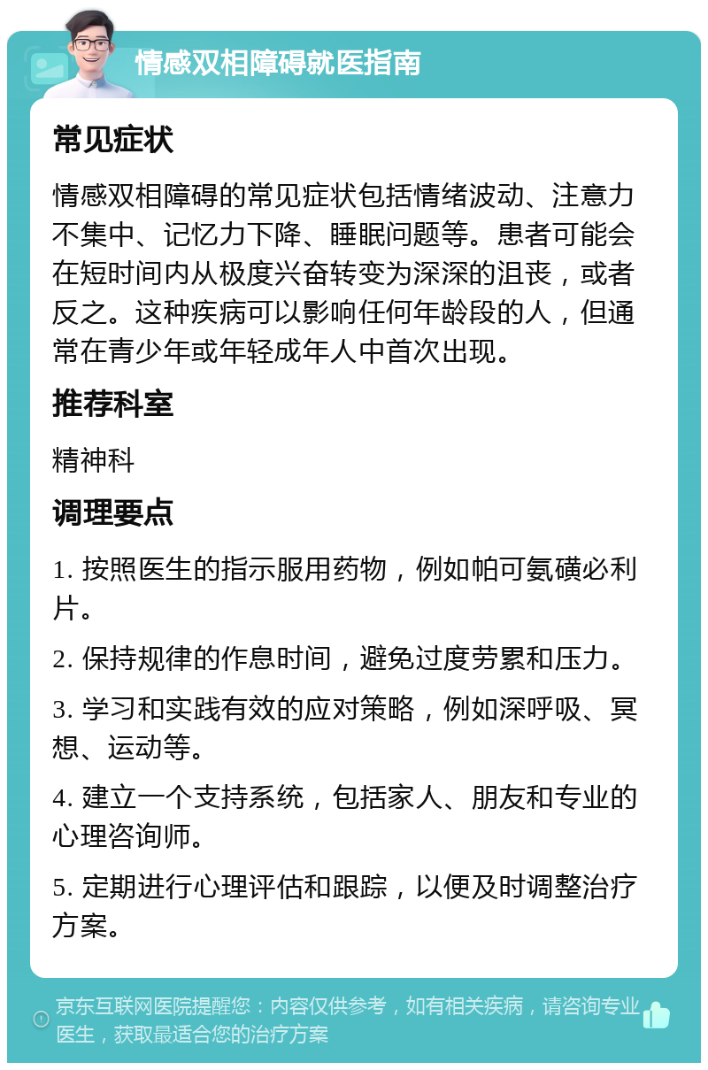 情感双相障碍就医指南 常见症状 情感双相障碍的常见症状包括情绪波动、注意力不集中、记忆力下降、睡眠问题等。患者可能会在短时间内从极度兴奋转变为深深的沮丧，或者反之。这种疾病可以影响任何年龄段的人，但通常在青少年或年轻成年人中首次出现。 推荐科室 精神科 调理要点 1. 按照医生的指示服用药物，例如帕可氨磺必利片。 2. 保持规律的作息时间，避免过度劳累和压力。 3. 学习和实践有效的应对策略，例如深呼吸、冥想、运动等。 4. 建立一个支持系统，包括家人、朋友和专业的心理咨询师。 5. 定期进行心理评估和跟踪，以便及时调整治疗方案。