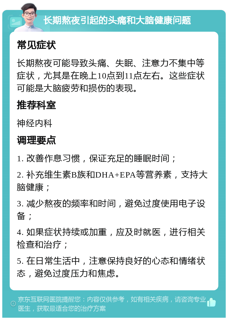 长期熬夜引起的头痛和大脑健康问题 常见症状 长期熬夜可能导致头痛、失眠、注意力不集中等症状，尤其是在晚上10点到11点左右。这些症状可能是大脑疲劳和损伤的表现。 推荐科室 神经内科 调理要点 1. 改善作息习惯，保证充足的睡眠时间； 2. 补充维生素B族和DHA+EPA等营养素，支持大脑健康； 3. 减少熬夜的频率和时间，避免过度使用电子设备； 4. 如果症状持续或加重，应及时就医，进行相关检查和治疗； 5. 在日常生活中，注意保持良好的心态和情绪状态，避免过度压力和焦虑。