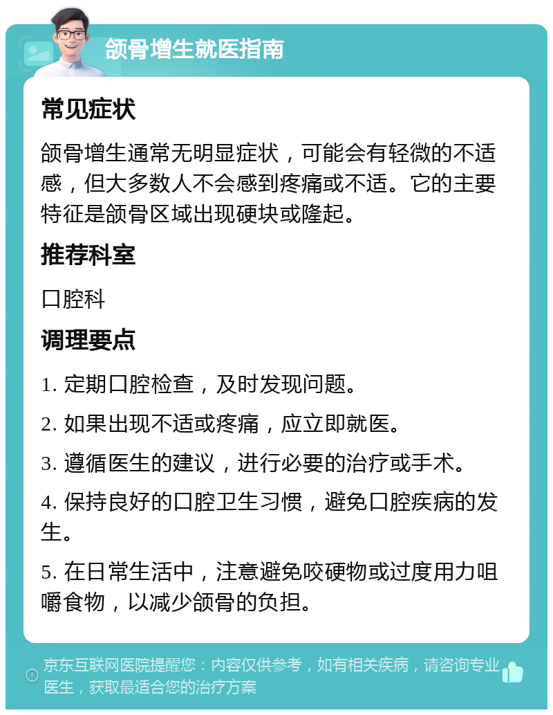 颌骨增生就医指南 常见症状 颌骨增生通常无明显症状，可能会有轻微的不适感，但大多数人不会感到疼痛或不适。它的主要特征是颌骨区域出现硬块或隆起。 推荐科室 口腔科 调理要点 1. 定期口腔检查，及时发现问题。 2. 如果出现不适或疼痛，应立即就医。 3. 遵循医生的建议，进行必要的治疗或手术。 4. 保持良好的口腔卫生习惯，避免口腔疾病的发生。 5. 在日常生活中，注意避免咬硬物或过度用力咀嚼食物，以减少颌骨的负担。