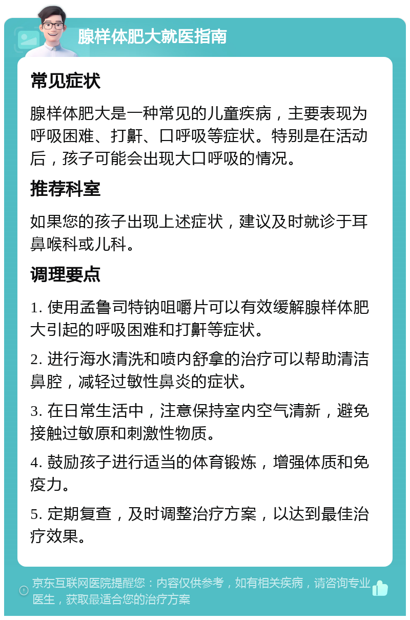 腺样体肥大就医指南 常见症状 腺样体肥大是一种常见的儿童疾病，主要表现为呼吸困难、打鼾、口呼吸等症状。特别是在活动后，孩子可能会出现大口呼吸的情况。 推荐科室 如果您的孩子出现上述症状，建议及时就诊于耳鼻喉科或儿科。 调理要点 1. 使用孟鲁司特钠咀嚼片可以有效缓解腺样体肥大引起的呼吸困难和打鼾等症状。 2. 进行海水清洗和喷内舒拿的治疗可以帮助清洁鼻腔，减轻过敏性鼻炎的症状。 3. 在日常生活中，注意保持室内空气清新，避免接触过敏原和刺激性物质。 4. 鼓励孩子进行适当的体育锻炼，增强体质和免疫力。 5. 定期复查，及时调整治疗方案，以达到最佳治疗效果。