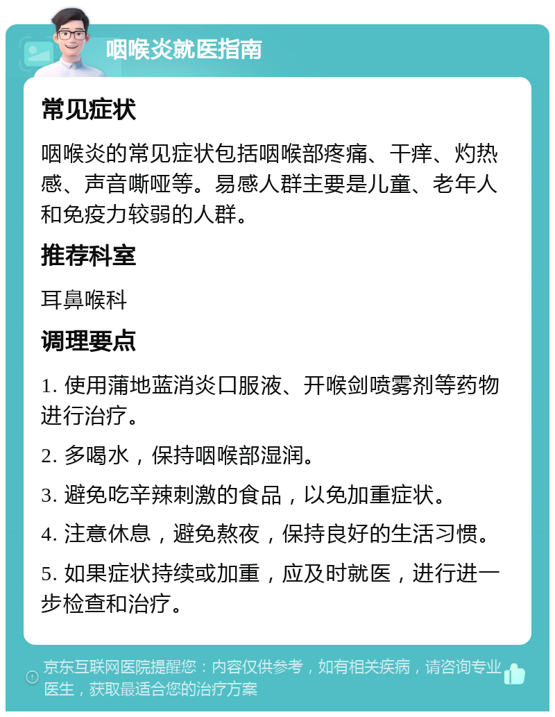 咽喉炎就医指南 常见症状 咽喉炎的常见症状包括咽喉部疼痛、干痒、灼热感、声音嘶哑等。易感人群主要是儿童、老年人和免疫力较弱的人群。 推荐科室 耳鼻喉科 调理要点 1. 使用蒲地蓝消炎口服液、开喉剑喷雾剂等药物进行治疗。 2. 多喝水，保持咽喉部湿润。 3. 避免吃辛辣刺激的食品，以免加重症状。 4. 注意休息，避免熬夜，保持良好的生活习惯。 5. 如果症状持续或加重，应及时就医，进行进一步检查和治疗。